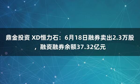 鼎金投资 XD恒力石：6月18日融券卖出2.3万股，融资融券余额37.32亿元
