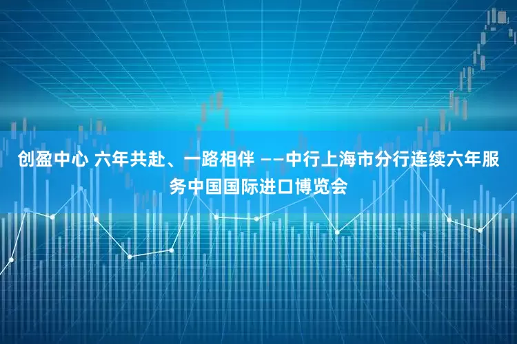 创盈中心 六年共赴、一路相伴 ——中行上海市分行连续六年服务中国国际进口博览会