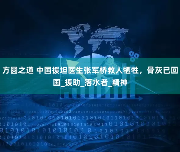 方圆之道 中国援坦医生张军桥救人牺牲，骨灰已回国_援助_落水者_精神