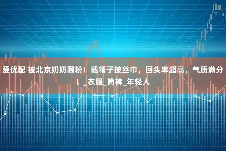 爱优配 被北京奶奶圈粉！戴帽子披丝巾，回头率超高，气质满分！_衣服_筒裤_年轻人