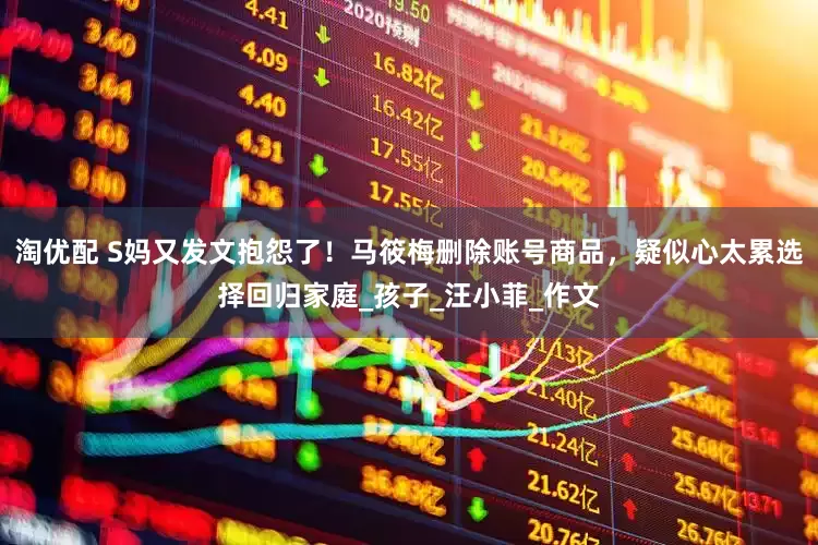 淘优配 S妈又发文抱怨了！马筱梅删除账号商品，疑似心太累选择回归家庭_孩子_汪小菲_作文