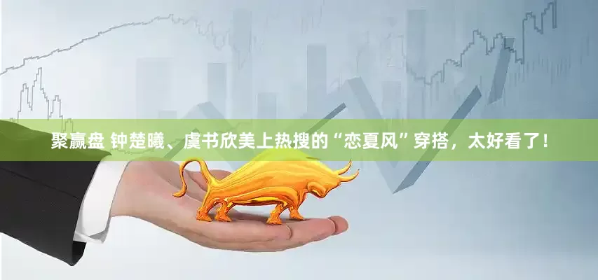 聚赢盘 钟楚曦、虞书欣美上热搜的“恋夏风”穿搭，太好看了！