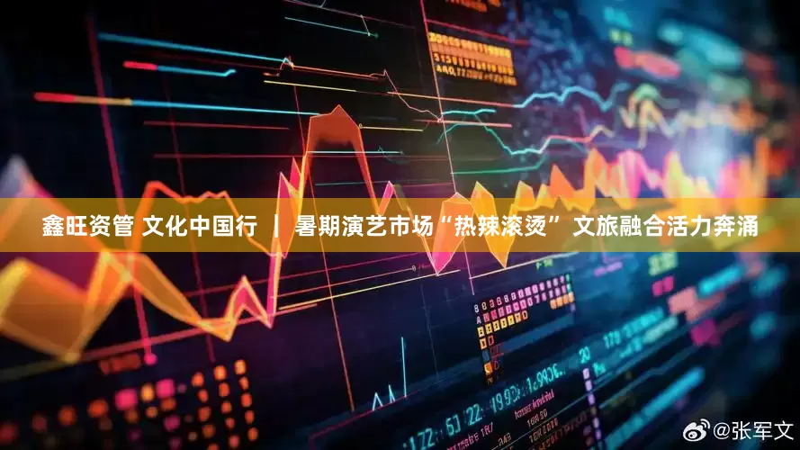 鑫旺资管 文化中国行 ｜ 暑期演艺市场“热辣滚烫” 文旅融合活力奔涌