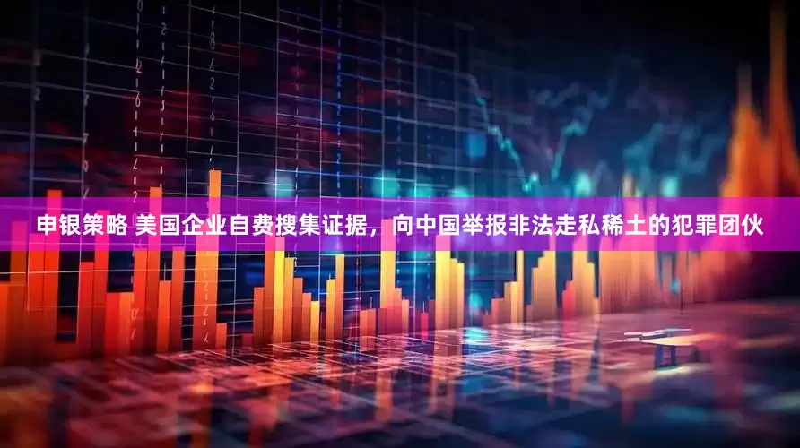 申银策略 美国企业自费搜集证据，向中国举报非法走私稀土的犯罪团伙
