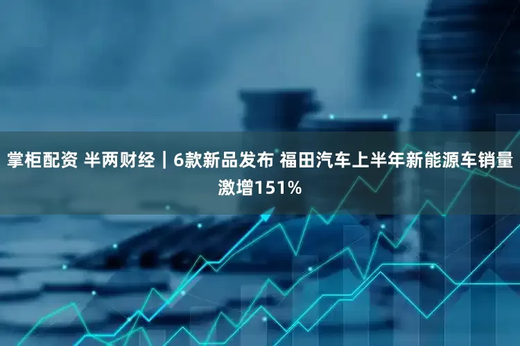 掌柜配资 半两财经｜6款新品发布 福田汽车上半年新能源车销量激增151%
