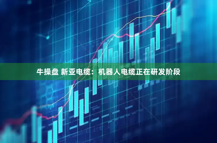 牛操盘 新亚电缆：机器人电缆正在研发阶段