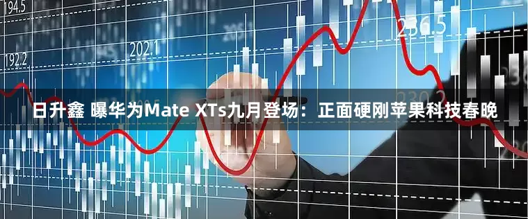 日升鑫 曝华为Mate XTs九月登场：正面硬刚苹果科技春晚