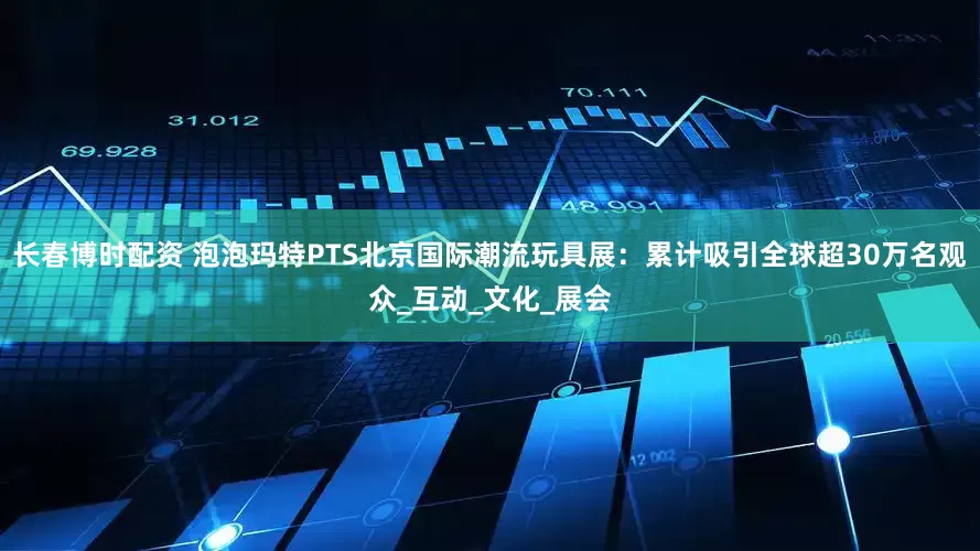 长春博时配资 泡泡玛特PTS北京国际潮流玩具展：累计吸引全球超30万名观众_互动_文化_展会