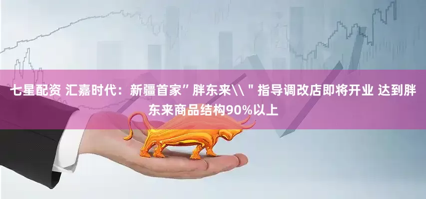 七星配资 汇嘉时代：新疆首家”胖东来\＂指导调改店即将开业 达到胖东来商品结构90%以上