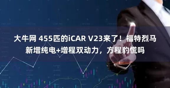 大牛网 455匹的iCAR V23来了！福特烈马新增纯电+增程双动力，方程豹慌吗