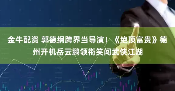 金牛配资 郭德纲跨界当导演！《绝顶富贵》德州开机岳云鹏领衔笑闯武侠江湖