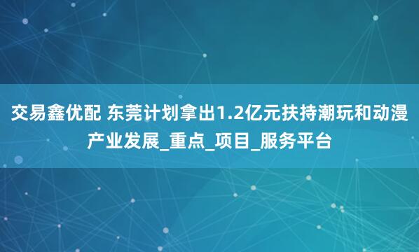 交易鑫优配 东莞计划拿出1.2亿元扶持潮玩和动漫产业发展_重点_项目_服务平台