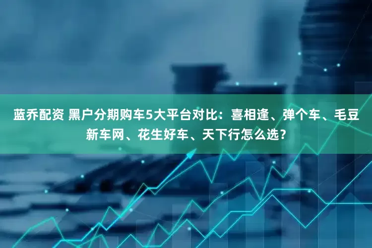 蓝乔配资 黑户分期购车5大平台对比：喜相逢、弹个车、毛豆新车网、花生好车、天下行怎么选？