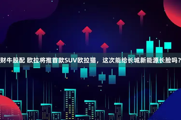 财牛股配 欧拉将推首款SUV欧拉猫，这次能给长城新能源长脸吗？