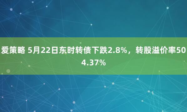 爱策略 5月22日东时转债下跌2.8%，转股溢价率504.37%