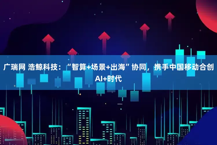 广瑞网 浩鲸科技：“智算+场景+出海”协同，携手中国移动合创AI+时代