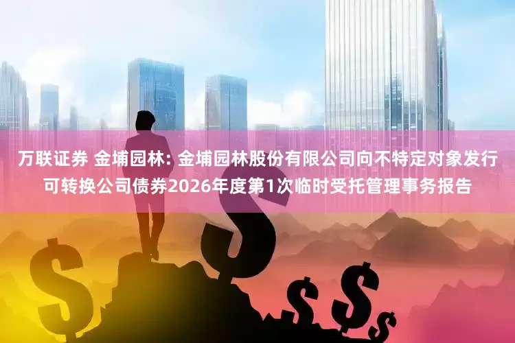 万联证券 金埔园林: 金埔园林股份有限公司向不特定对象发行可转换公司债券2026年度第1次临时受托管理事务报告