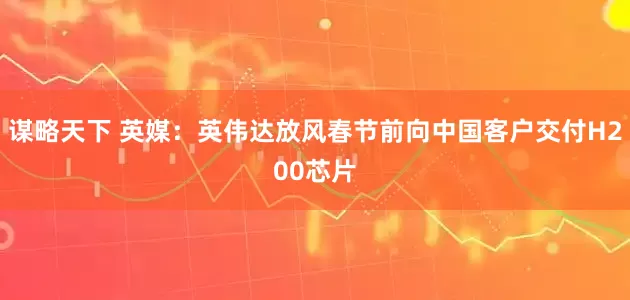 谋略天下 英媒：英伟达放风春节前向中国客户交付H200芯片