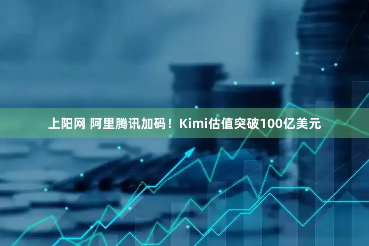 上阳网 阿里腾讯加码！Kimi估值突破100亿美元