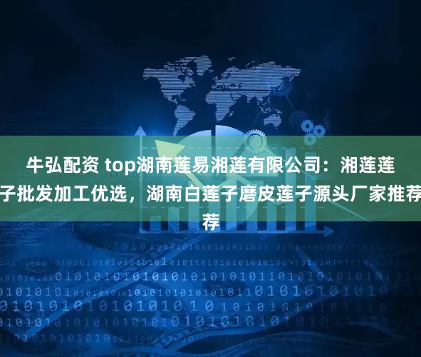牛弘配资 top湖南莲易湘莲有限公司：湘莲莲子批发加工优选，湖南白莲子磨皮莲子源头厂家推荐