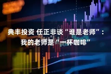 典丰投资 任正非谈“谁是老师”：我的老师是“一杯咖啡”