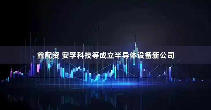 鑫配资 安孚科技等成立半导体设备新公司